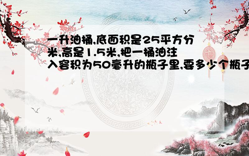 一升油桶,底面积是25平方分米,高是1.5米,把一桶油注入容积为50毫升的瓶子里,要多少个瓶子才能装完?