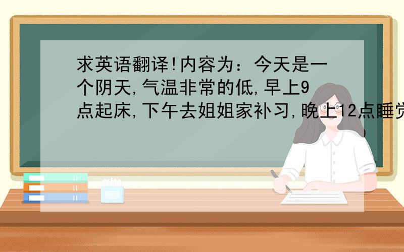 求英语翻译!内容为：今天是一个阴天,气温非常的低,早上9点起床,下午去姐姐家补习,晚上12点睡觉.