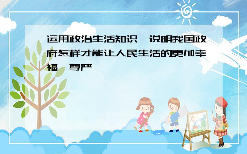 运用政治生活知识,说明我国政府怎样才能让人民生活的更加幸福、尊严