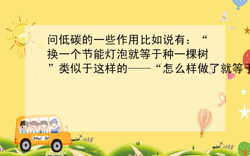 问低碳的一些作用比如说有：“换一个节能灯泡就等于种一棵树”类似于这样的——“怎么样做了就等于怎么怎么样”不要那种“有利于