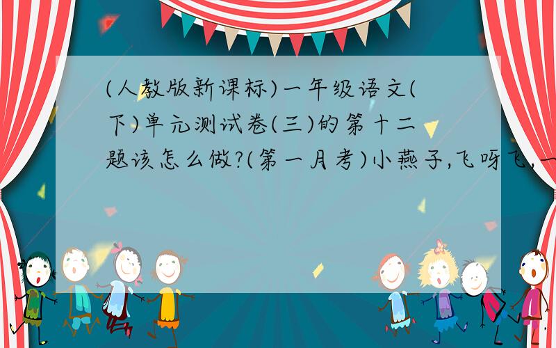 (人教版新课标)一年级语文(下)单元测试卷(三)的第十二题该怎么做?(第一月考)小燕子,飞呀飞,一把剪刀身背