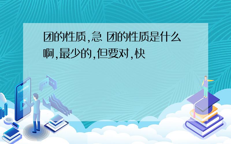 团的性质,急 团的性质是什么啊,最少的,但要对,快