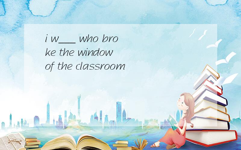 i w___ who broke the window of the classroom