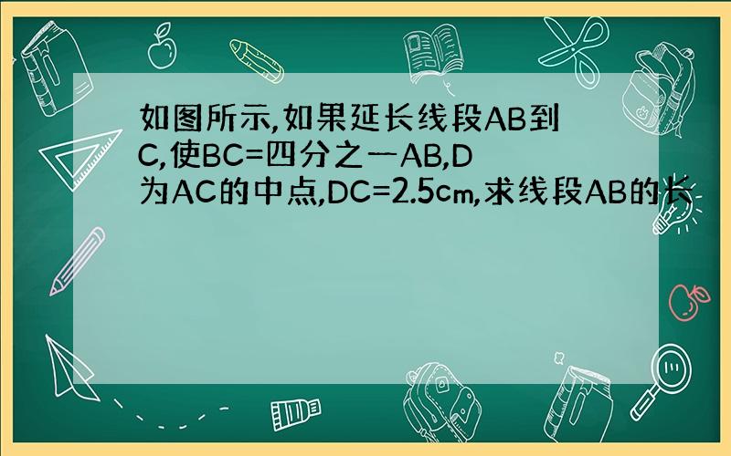 如图所示,如果延长线段AB到C,使BC=四分之一AB,D为AC的中点,DC=2.5cm,求线段AB的长