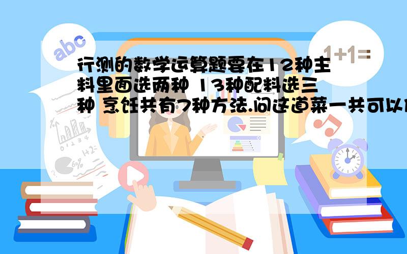 行测的数学运算题要在12种主料里面选两种 13种配料选三种 烹饪共有7种方法.问这道菜一共可以做多少种?我都看不懂他的解