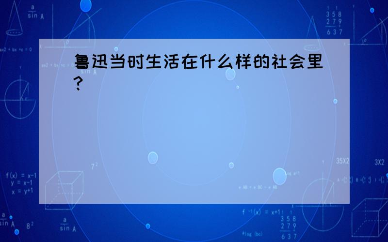 鲁迅当时生活在什么样的社会里?