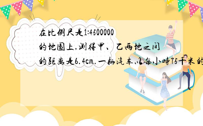 在比例尺是1:4500000的地图上,测得甲、乙两地之间的距离是6.4cm.一辆汽车以每小时75千米的速度从甲地开