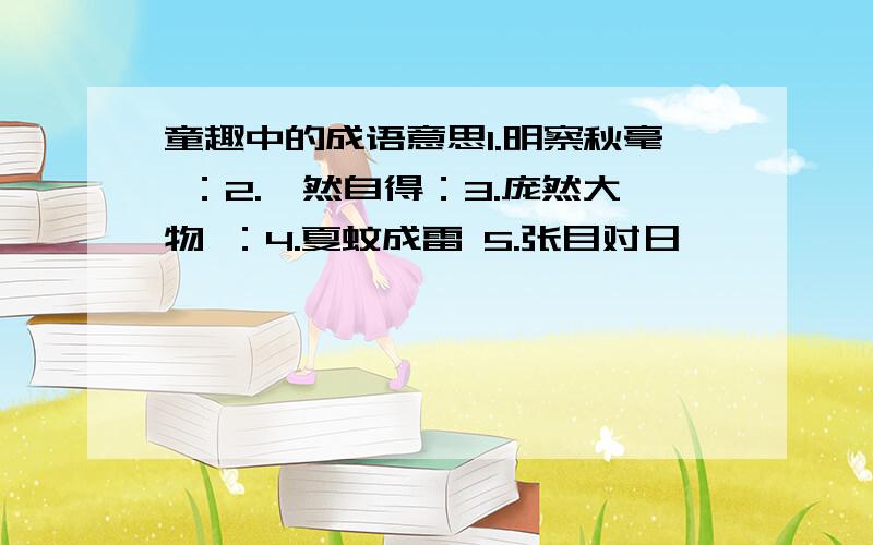 童趣中的成语意思1.明察秋毫 ：2.怡然自得：3.庞然大物 ：4.夏蚊成雷 5.张目对日