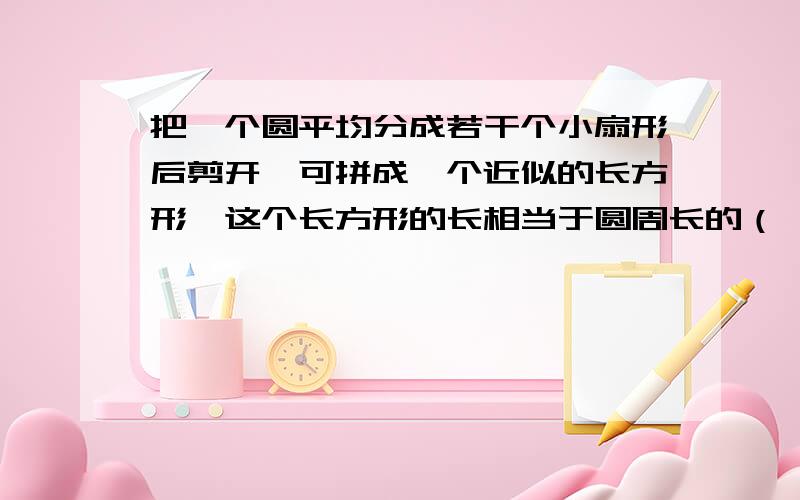 把一个圆平均分成若干个小扇形后剪开,可拼成一个近似的长方形,这个长方形的长相当于圆周长的（ ）,长方形的宽相当于圆的（