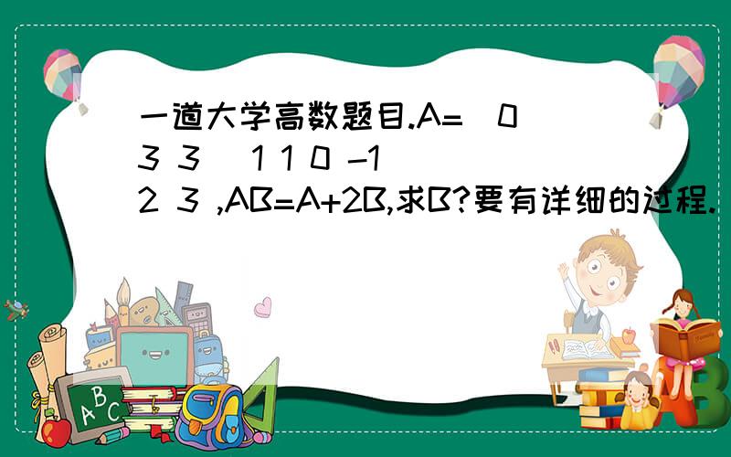 一道大学高数题目.A=(0 3 3) 1 1 0 -1 2 3 ,AB=A+2B,求B?要有详细的过程.