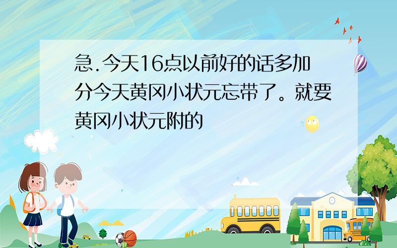 急.今天16点以前好的话多加分今天黄冈小状元忘带了。就要黄冈小状元附的