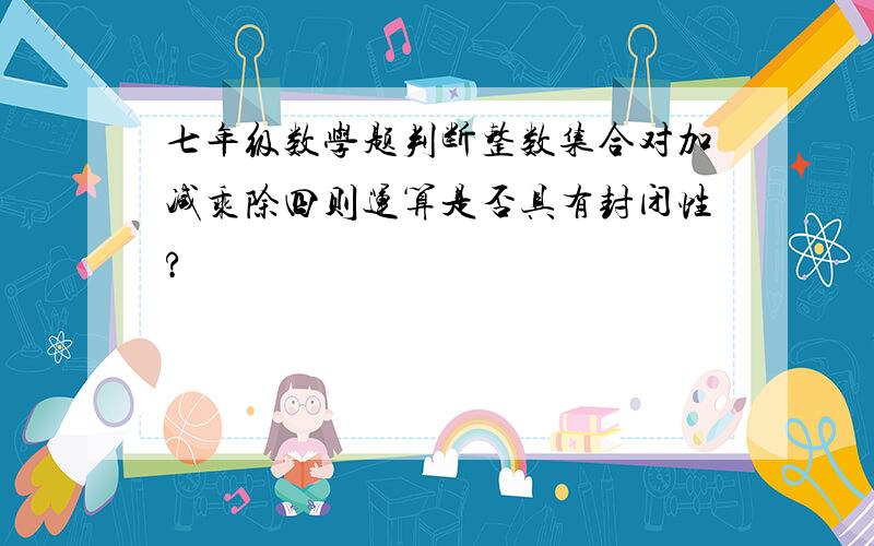 七年级数学题判断整数集合对加减乘除四则运算是否具有封闭性?