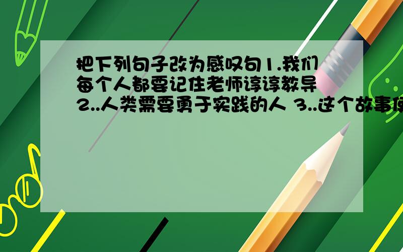 把下列句子改为感叹句1.我们每个人都要记住老师谆谆教导 2..人类需要勇于实践的人 3..这个故事使我感动的流泪 4.我