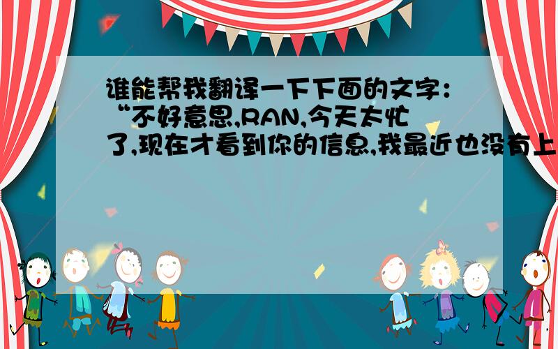 谁能帮我翻译一下下面的文字：“不好意思,RAN,今天太忙了,现在才看到你的信息,我最近也没有上网,我现在回老家了,我的老