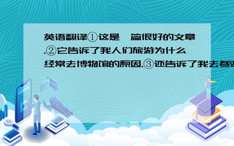 英语翻译①这是一篇很好的文章.②它告诉了我人们旅游为什么经常去博物馆的原因.③还告诉了我去参观博物馆的意义.P.S.请自