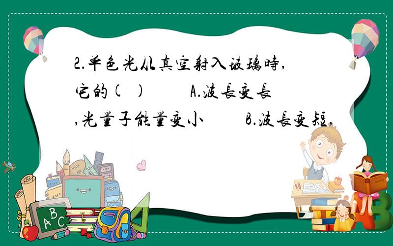 2．单色光从真空射入玻璃时,它的( ) 　　A．波长变长,光量子能量变小 　　B．波长变短,