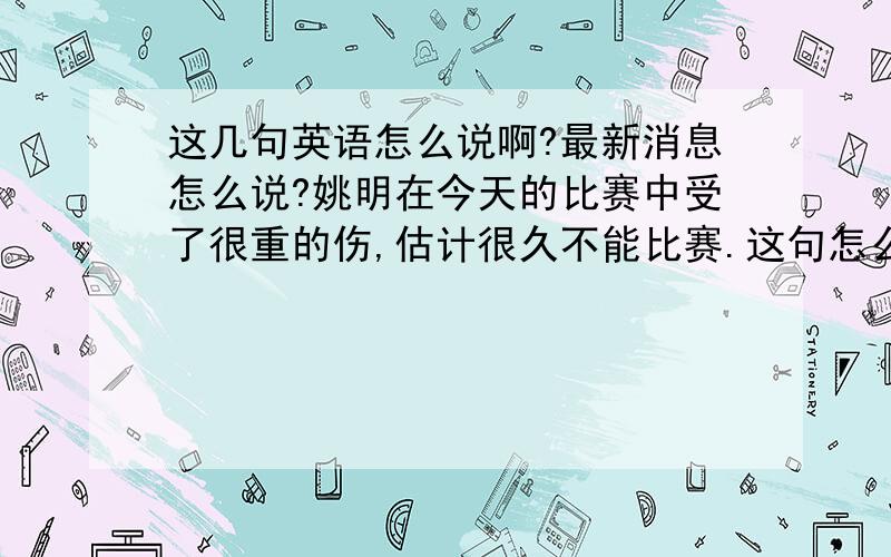 这几句英语怎么说啊?最新消息怎么说?姚明在今天的比赛中受了很重的伤,估计很久不能比赛.这句怎么说啊?