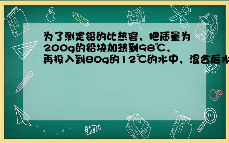 为了测定铅的比热容，把质量为200g的铅块加热到98℃，再投入到80g的12℃的水中，混合后水的温度为18℃．若不计热损