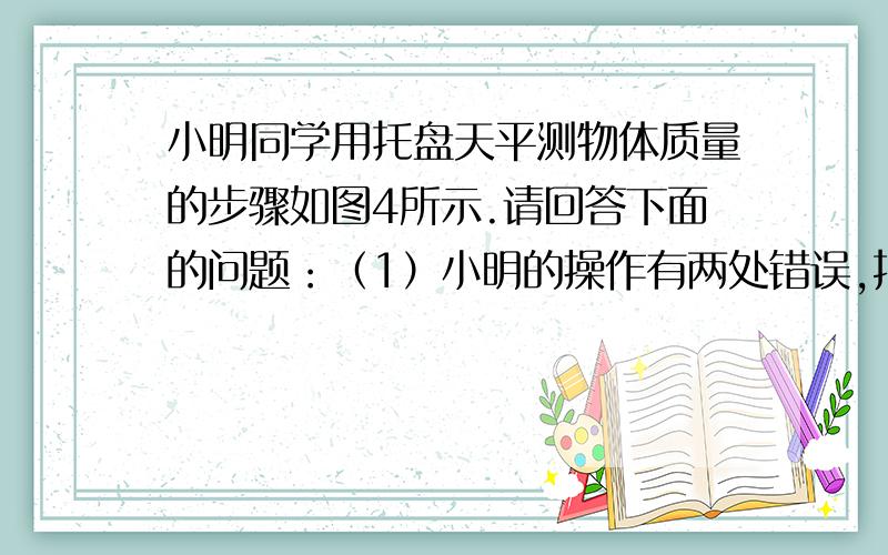 小明同学用托盘天平测物体质量的步骤如图4所示.请回答下面的问题：（1）小明的操作有两处错误,指出有错