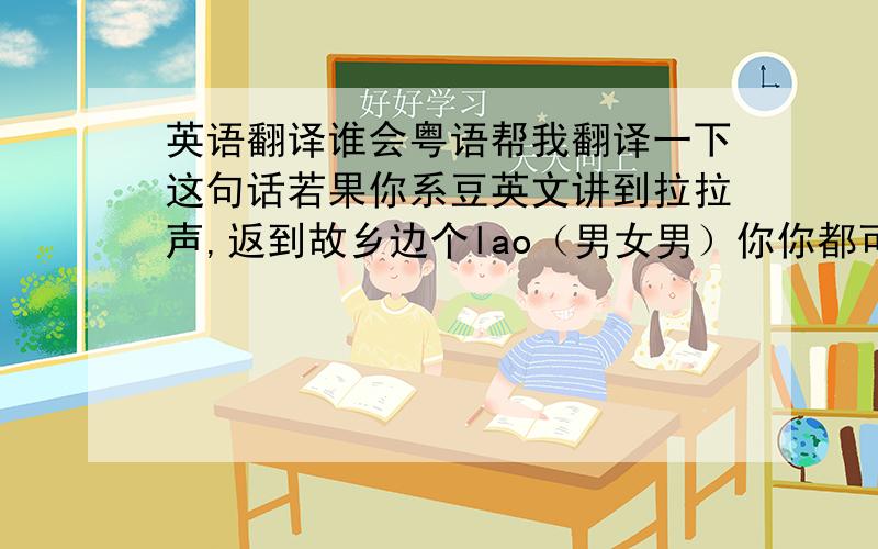 英语翻译谁会粤语帮我翻译一下这句话若果你系豆英文讲到拉拉声,返到故乡边个lao（男女男）你你都可以用英文lao返kui