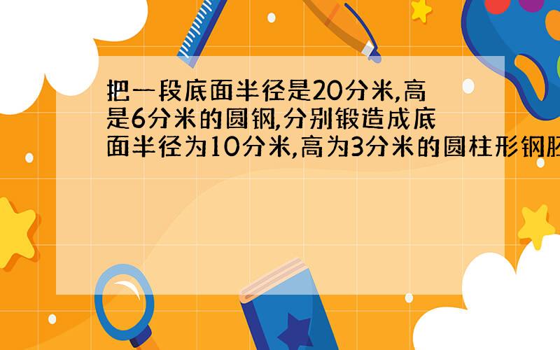 把一段底面半径是20分米,高是6分米的圆钢,分别锻造成底面半径为10分米,高为3分米的圆柱形钢胚,可以锻造成多少块?