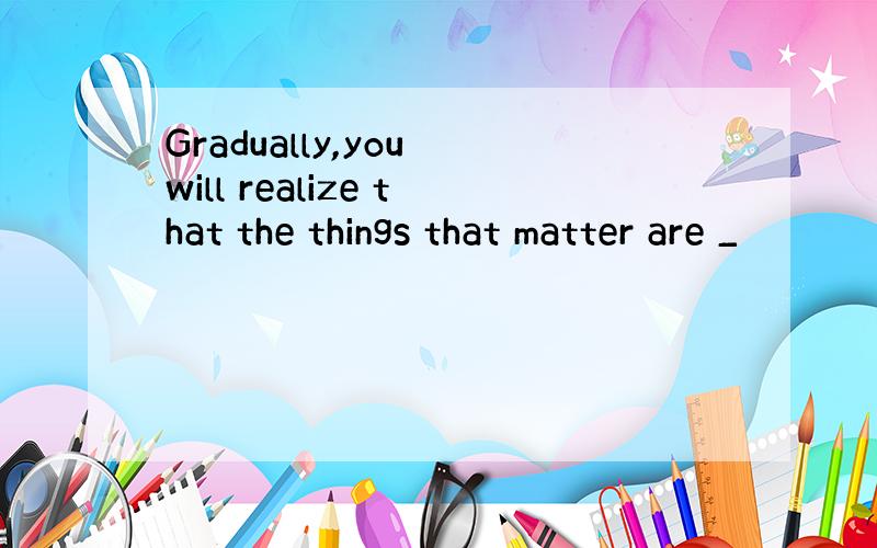 Gradually,you will realize that the things that matter are _