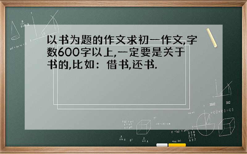 以书为题的作文求初一作文,字数600字以上,一定要是关于书的,比如：借书,还书.