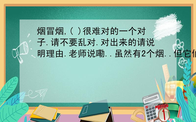 烟冒烟,( )很难对的一个对子.请不要乱对.对出来的请说明理由.老师说嘞..虽然有2个烟..但它们都是名词..第一个烟与