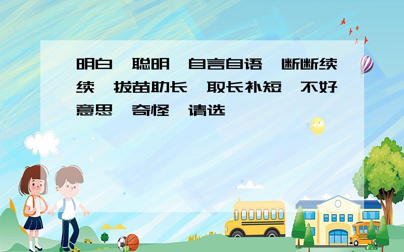 明白、聪明、自言自语、断断续续、拔苗助长、取长补短、不好意思、奇怪、请选