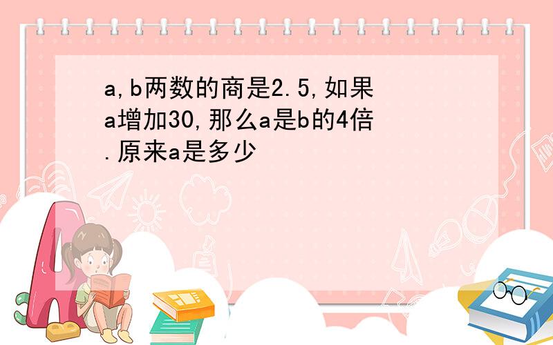 a,b两数的商是2.5,如果a增加30,那么a是b的4倍.原来a是多少