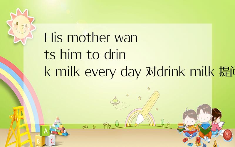 His mother wants him to drink milk every day 对drink milk 提问