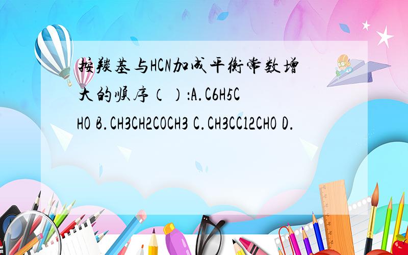 按羰基与HCN加成平衡常数增大的顺序（）：A.C6H5CHO B.CH3CH2COCH3 C.CH3CCl2CHO D.