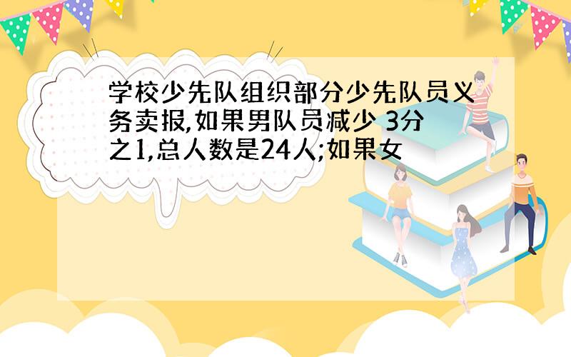 学校少先队组织部分少先队员义务卖报,如果男队员减少 3分之1,总人数是24人;如果女