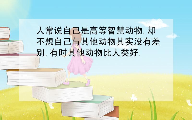 人常说自己是高等智慧动物,却不想自己与其他动物其实没有差别,有时其他动物比人类好.