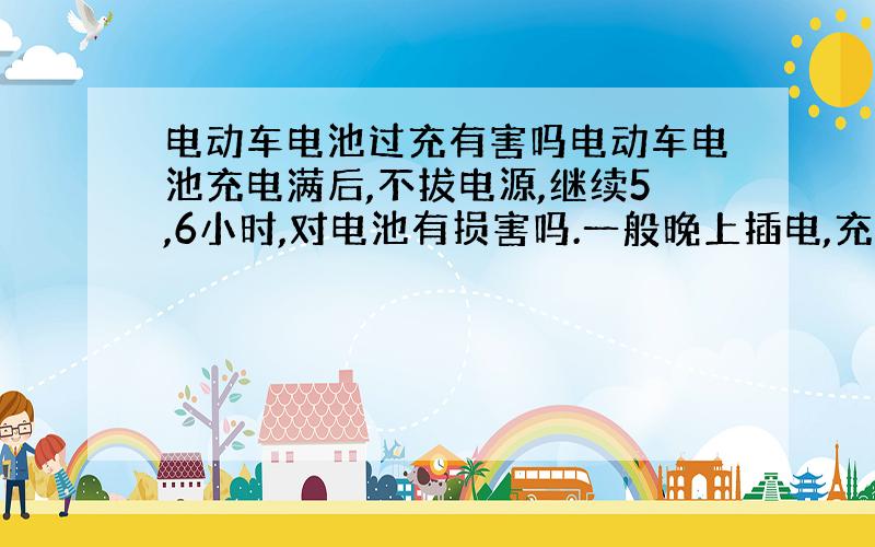 电动车电池过充有害吗电动车电池充电满后,不拔电源,继续5,6小时,对电池有损害吗.一般晚上插电,充满时就半夜了.