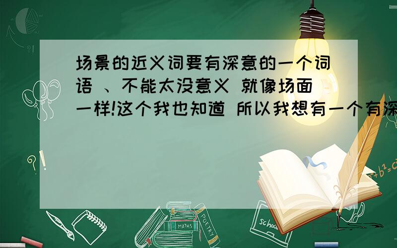 场景的近义词要有深意的一个词语 、不能太没意义 就像场面一样!这个我也知道 所以我想有一个有深意的近义词.