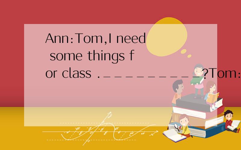 Ann:Tom,I need some things for class ._________?Tom:OK._____