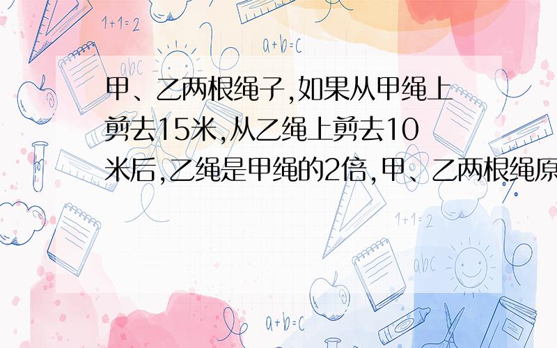 甲、乙两根绳子,如果从甲绳上剪去15米,从乙绳上剪去10米后,乙绳是甲绳的2倍,甲、乙两根绳原来有多长?