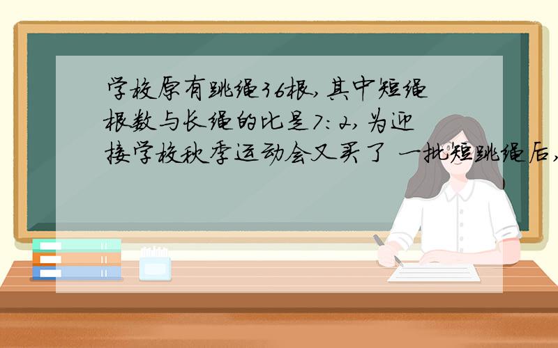 学校原有跳绳36根,其中短绳根数与长绳的比是7:2,为迎接学校秋季运动会又买了 一批短跳绳后,