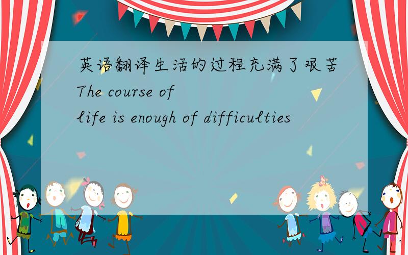 英语翻译生活的过程充满了艰苦The course of life is enough of difficulties