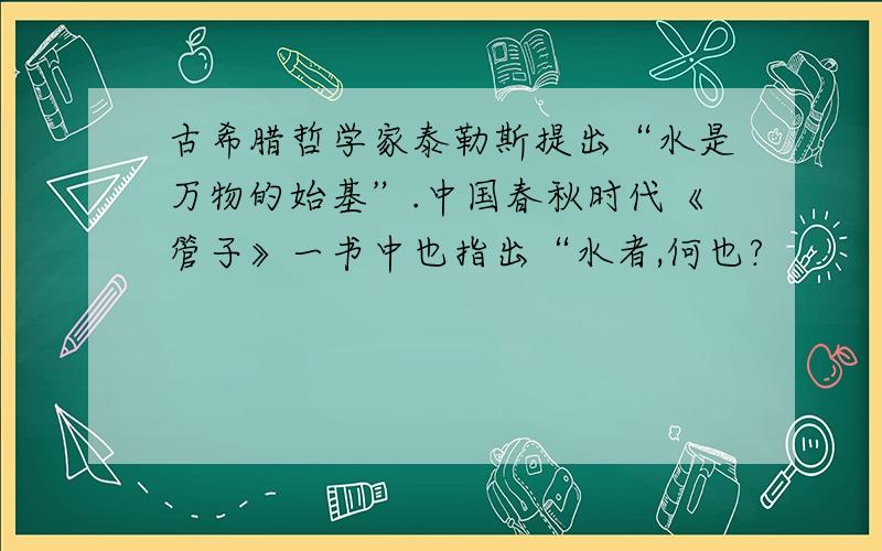 古希腊哲学家泰勒斯提出“水是万物的始基”.中国春秋时代《管子》一书中也指出“水者,何也?