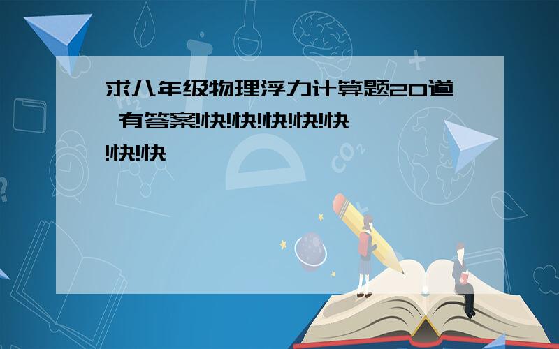 求八年级物理浮力计算题20道 有答案!快!快!快!快!快!快!快