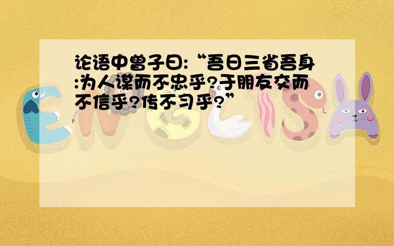 论语中曾子曰:“吾日三省吾身:为人谋而不忠乎?于朋友交而不信乎?传不习乎?”