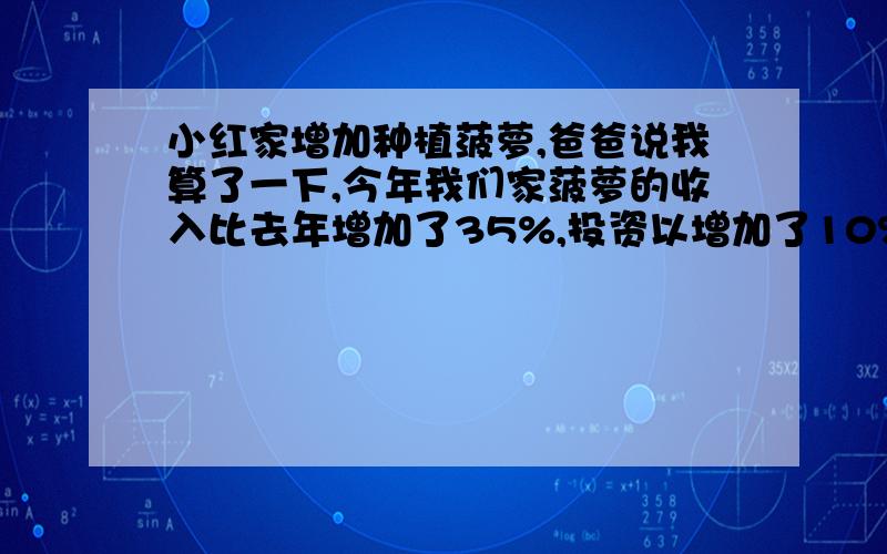 小红家增加种植菠萝,爸爸说我算了一下,今年我们家菠萝的收入比去年增加了35%,投资以增加了10%,妈妈说我们家去年净赚8