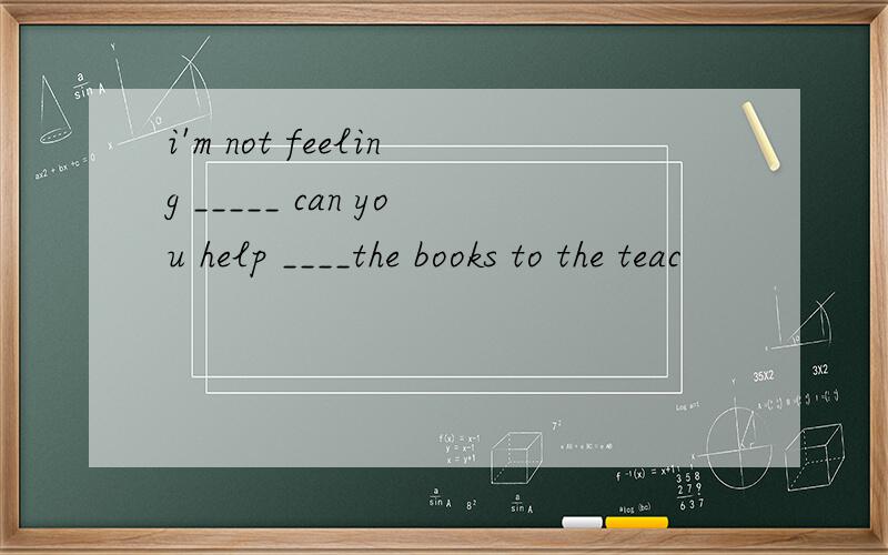 i'm not feeling _____ can you help ____the books to the teac