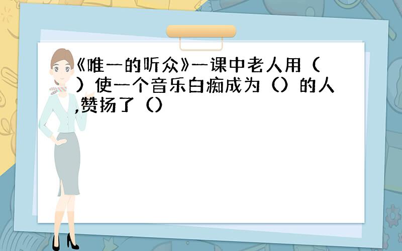 《唯一的听众》一课中老人用（）使一个音乐白痴成为（）的人,赞扬了（）