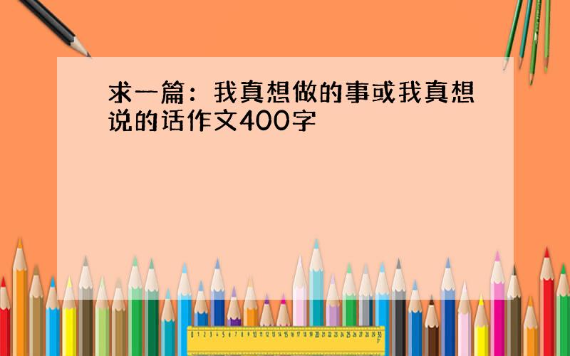 求一篇：我真想做的事或我真想说的话作文400字