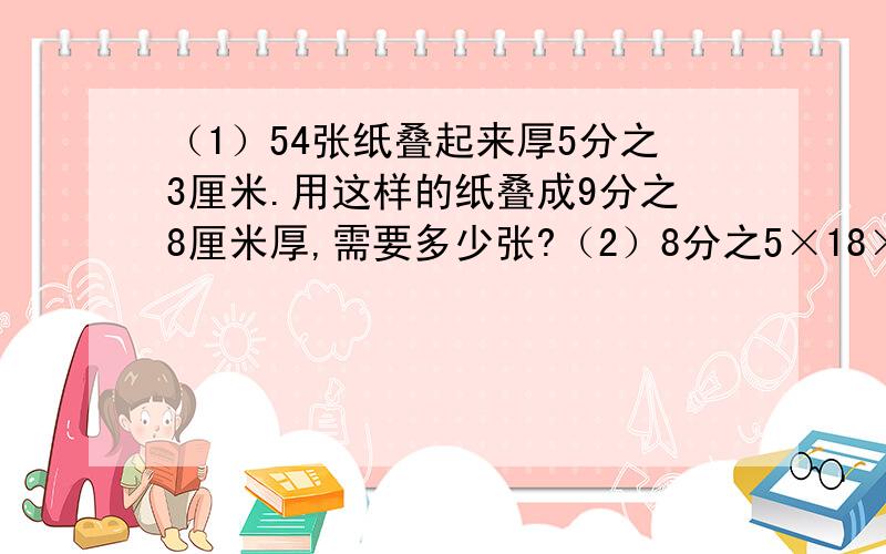 （1）54张纸叠起来厚5分之3厘米.用这样的纸叠成9分之8厘米厚,需要多少张?（2）8分之5×18×X=5