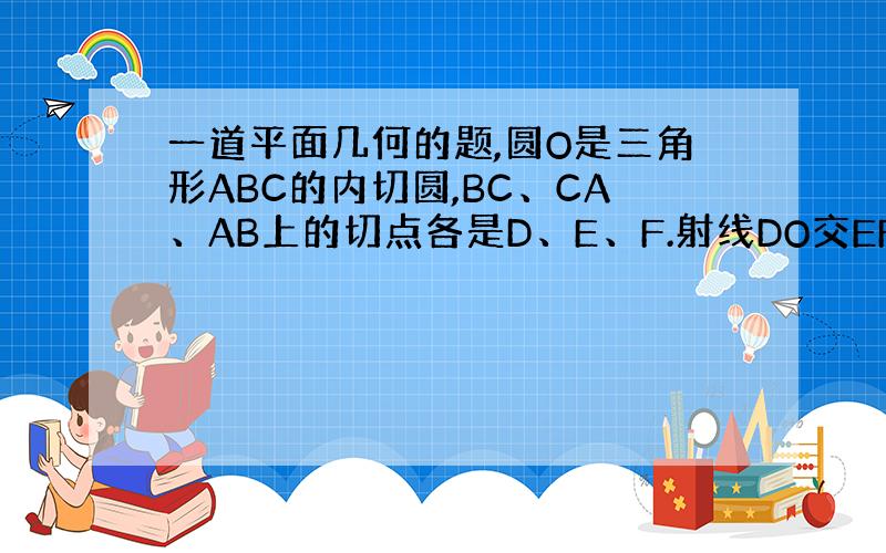 一道平面几何的题,圆O是三角形ABC的内切圆,BC、CA、AB上的切点各是D、E、F.射线DO交EF于A`,同样可得B`