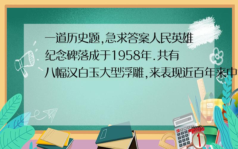 一道历史题,急求答案人民英雄纪念碑落成于1958年.共有八幅汉白玉大型浮雕,来表现近百年来中华儿女走向独立、走向解放的革